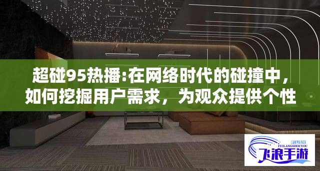 超碰95热播:在网络时代的碰撞中，如何挖掘用户需求，为观众提供个性化与高质量的视频内容