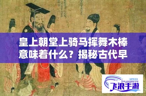 皇上朝堂上骑马挥舞木棒意味着什么？揭秘古代早朝仪式中象征权力与威严的独特风俗