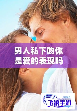 男人私下吻你是爱的表现吗？探究吻与爱情深度的真实联系如何？