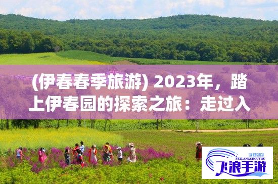 (伊春春季旅游) 2023年，踏上伊春园的探索之旅：走过入口，直达心灵的舒展，感受极致园艺魅力