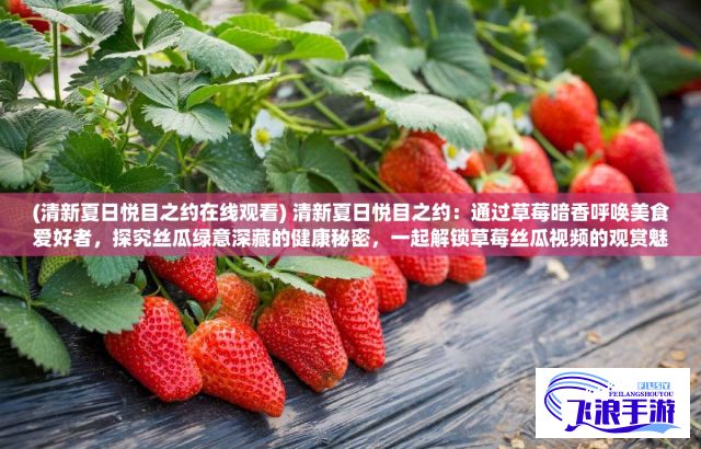 (清新夏日悦目之约在线观看) 清新夏日悦目之约：通过草莓暗香呼唤美食爱好者，探究丝瓜绿意深藏的健康秘密，一起解锁草莓丝瓜视频的观赏魅力