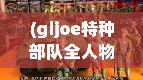 (gijoe特种部队全人物大全) GIJOE特种部队再启动：重燃童年记忆，探索经典玩具系列的全新演绎