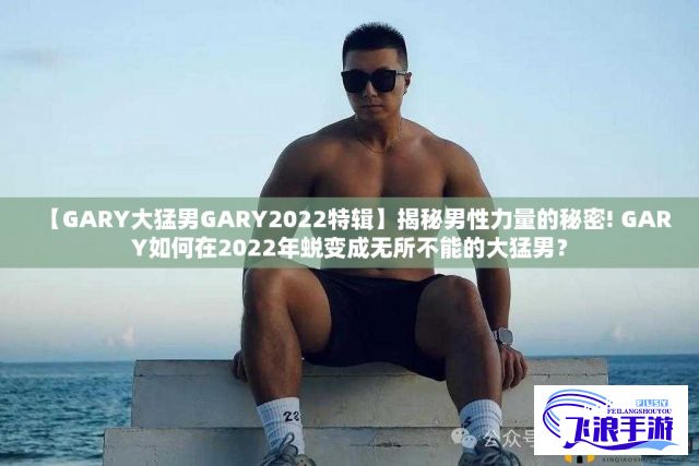 【GARY大猛男GARY2022特辑】揭秘男性力量的秘密! GARY如何在2022年蜕变成无所不能的大猛男？