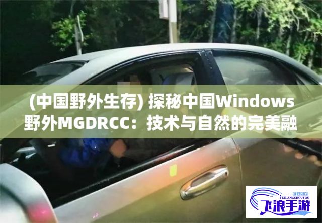 (中国野外生存) 探秘中国Windows野外MGDRCC：技术与自然的完美融合，如何优化体验？