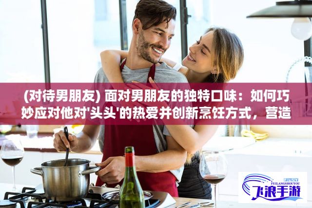 (对待男朋友) 面对男朋友的独特口味：如何巧妙应对他对'头头'的热爱并创新烹饪方式，营造浪漫情人美食体验