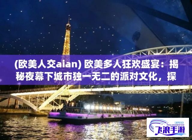 (欧美人交aian) 欧美多人狂欢盛宴：揭秘夜幕下城市独一无二的派对文化，探索风华绝代的复古酒吧，弹指一挥间的跳舞热情——那些关于欧美多人的故事。