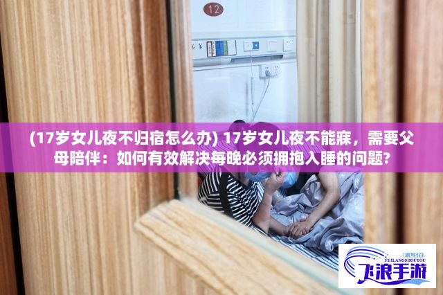 (17岁女儿夜不归宿怎么办) 17岁女儿夜不能寐，需要父母陪伴：如何有效解决每晚必须拥抱入睡的问题?