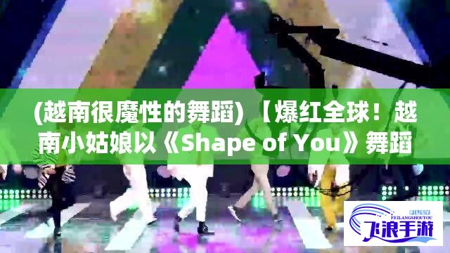 (越南很魔性的舞蹈) 【爆红全球！越南小姑娘以《Shape of You》舞蹈封王，掀起全新风潮】