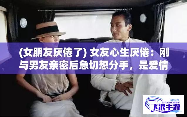 (女朋友厌倦了) 女友心生厌倦：刚与男友亲密后急切想分手，是爱情消逝还是冲动之举？如何应对情感波动的正确方式